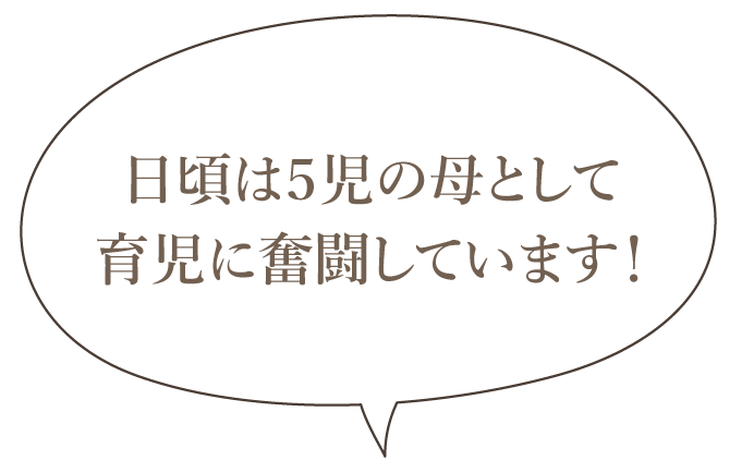 日頃は５児の母として育児に奮闘しています！
